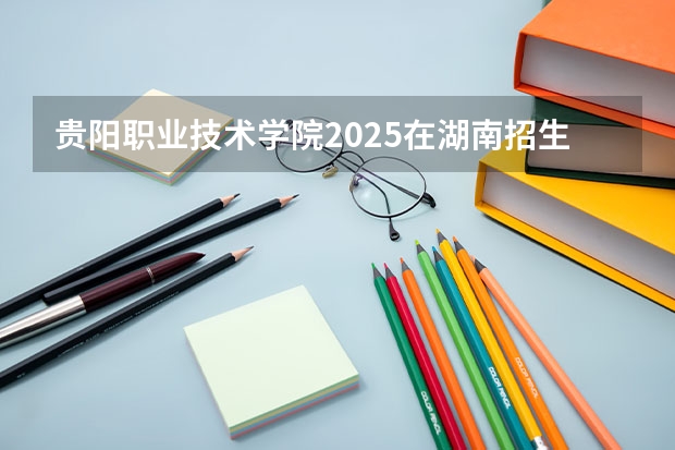 贵阳职业技术学院2025在湖南招生计划预测