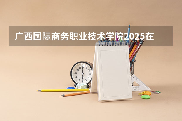 广西国际商务职业技术学院2025在河北招生计划预测