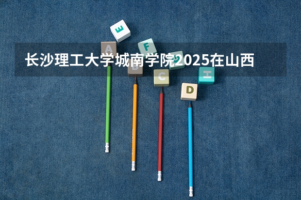 长沙理工大学城南学院2025在山西招生计划预测