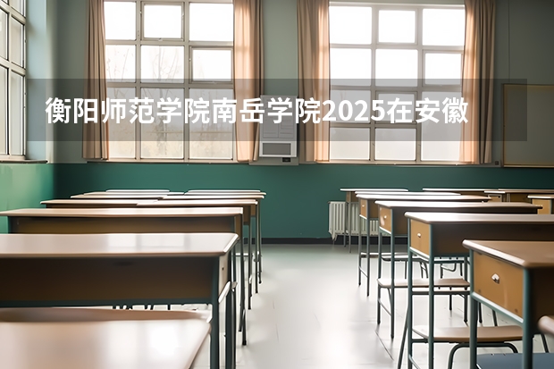 衡阳师范学院南岳学院2025在安徽招生计划预测