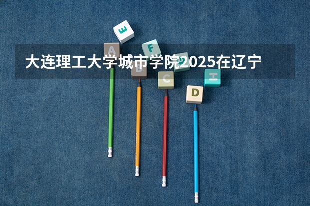大连理工大学城市学院2025在辽宁招生计划预测