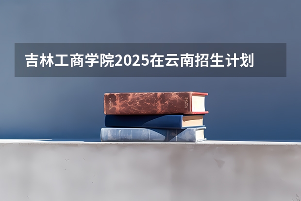 吉林工商学院2025在云南招生计划预测