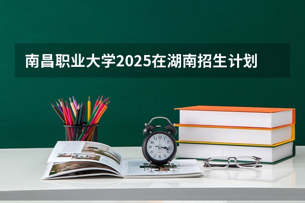 南昌职业大学2025在湖南招生计划预测