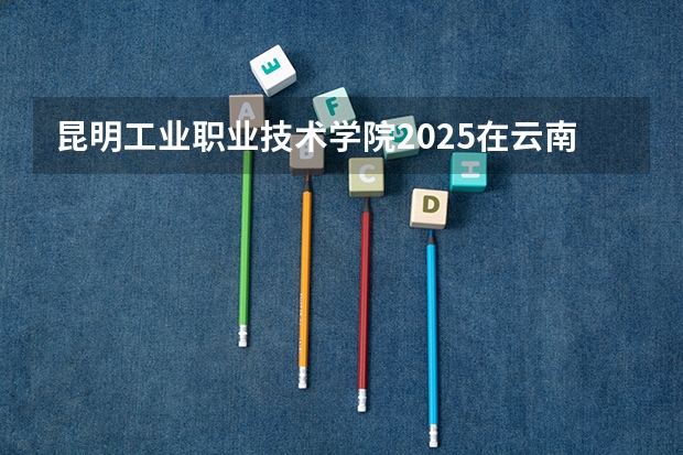 昆明工业职业技术学院2025在云南招生计划预测