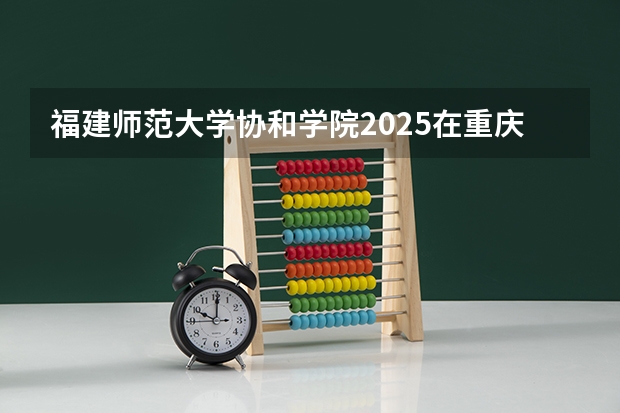 福建师范大学协和学院2025在重庆招生计划预测
