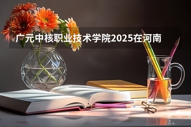 广元中核职业技术学院2025在河南招生计划预测