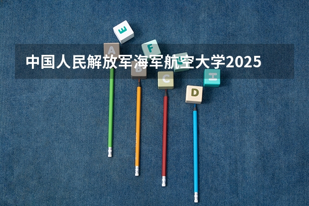 中国人民解放军海军航空大学2025在重庆招生计划预测