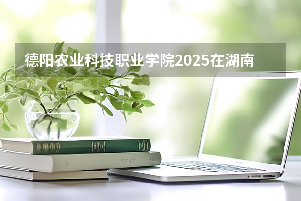 德阳农业科技职业学院2025在湖南招生计划预测