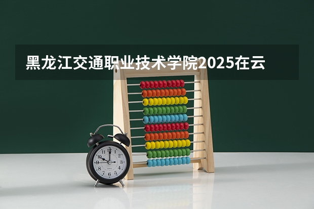 黑龙江交通职业技术学院2025在云南招生计划预测