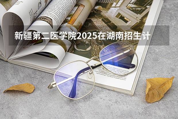新疆第二医学院2025在湖南招生计划预测