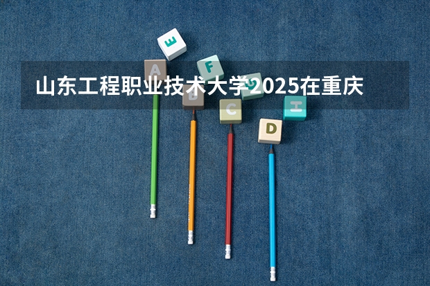 山东工程职业技术大学2025在重庆招生计划预测