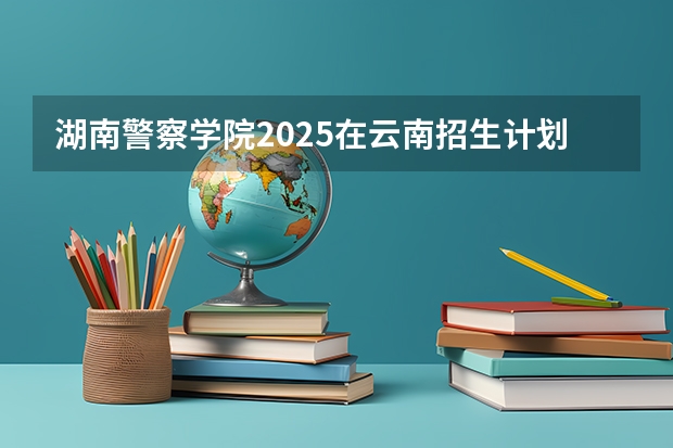湖南警察学院2025在云南招生计划预测