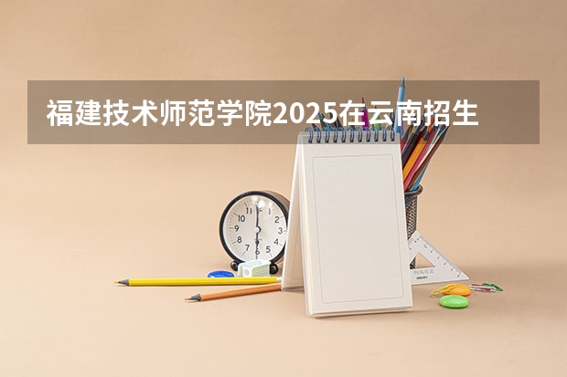 福建技术师范学院2025在云南招生计划预测