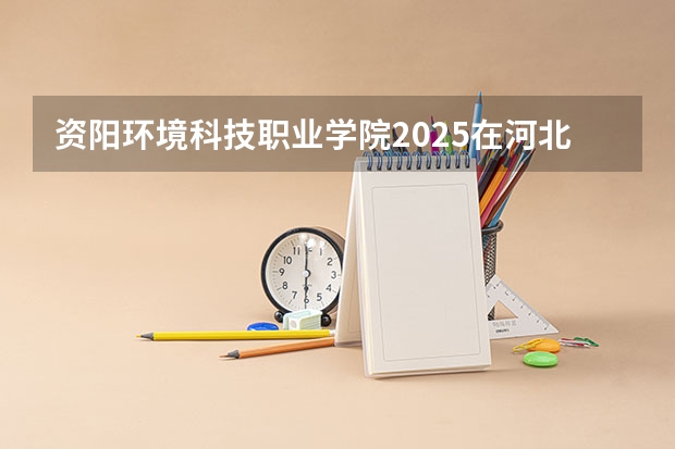 资阳环境科技职业学院2025在河北招生计划预测