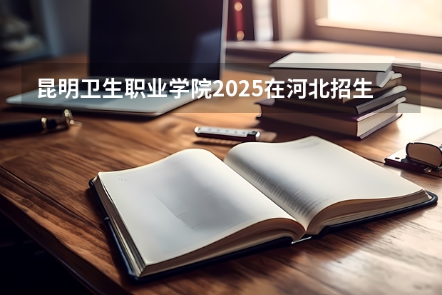 昆明卫生职业学院2025在河北招生计划预测