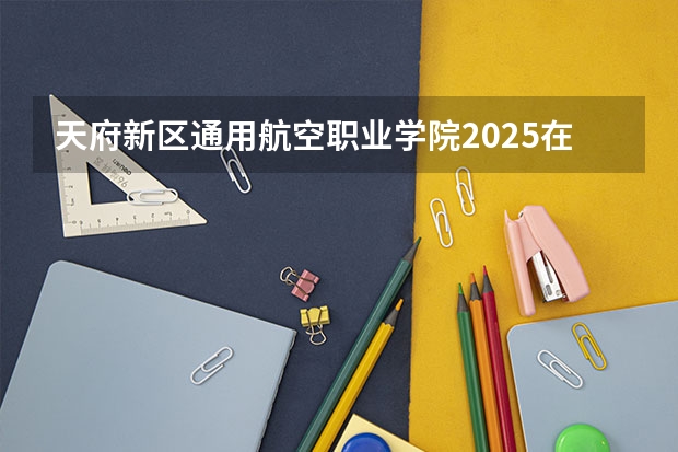 天府新区通用航空职业学院2025在云南招生计划预测