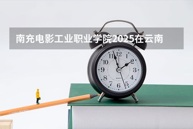 南充电影工业职业学院2025在云南招生计划预测