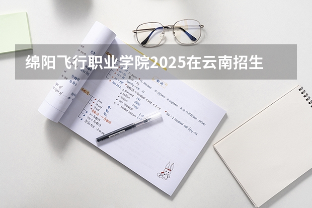 绵阳飞行职业学院2025在云南招生计划预测
