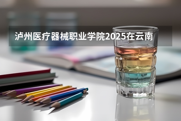 泸州医疗器械职业学院2025在云南招生计划预测