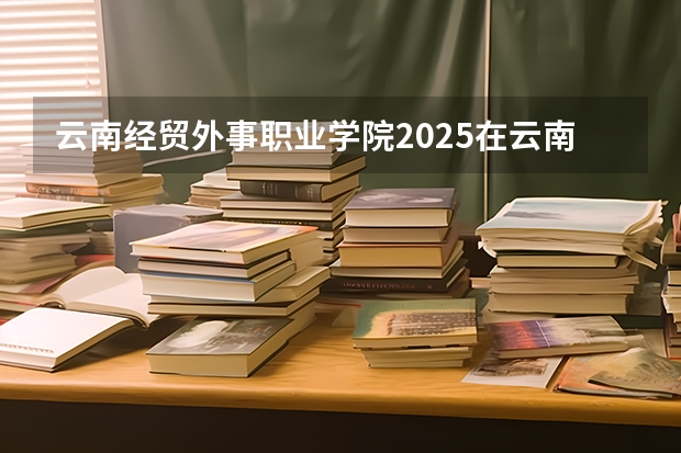 云南经贸外事职业学院2025在云南招生计划预测
