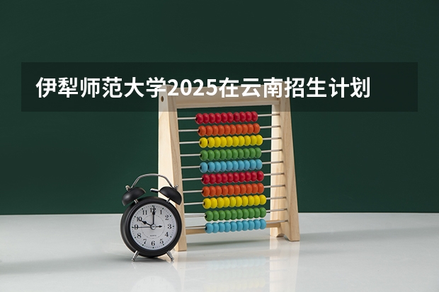 伊犁师范大学2025在云南招生计划预测