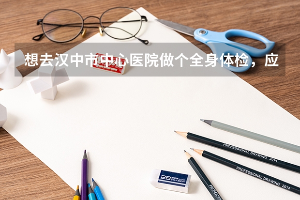 想去汉中市中心医院做个全身体检，应该怎么做，具体流程是啥，需要挂什么科室号，还是怎么样，然后大概得