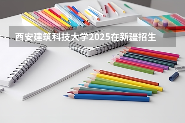 西安建筑科技大学2025在新疆招生计划预测
