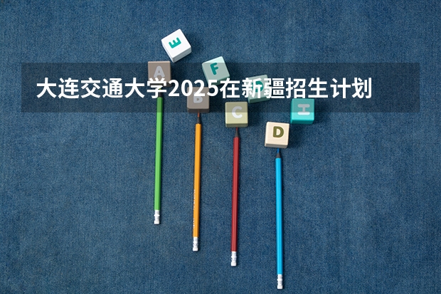 大连交通大学2025在新疆招生计划预测