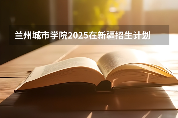 兰州城市学院2025在新疆招生计划预测