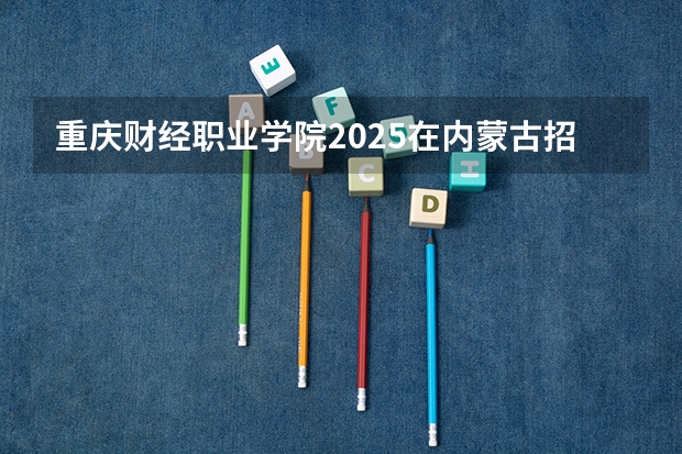 重庆财经职业学院2025在内蒙古招生计划预测