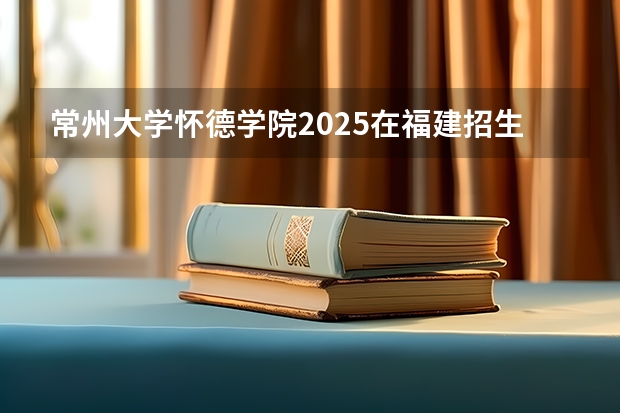 常州大学怀德学院2025在福建招生计划预测