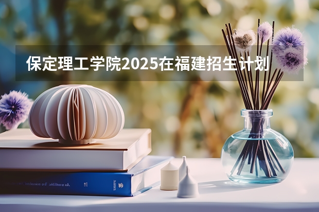 保定理工学院2025在福建招生计划预测
