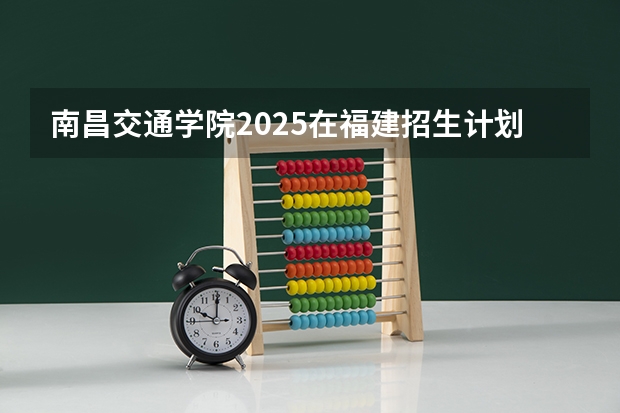 南昌交通学院2025在福建招生计划预测