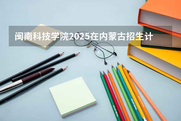 闽南科技学院2025在内蒙古招生计划预测