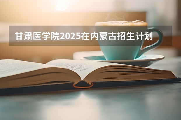 甘肃医学院2025在内蒙古招生计划预测