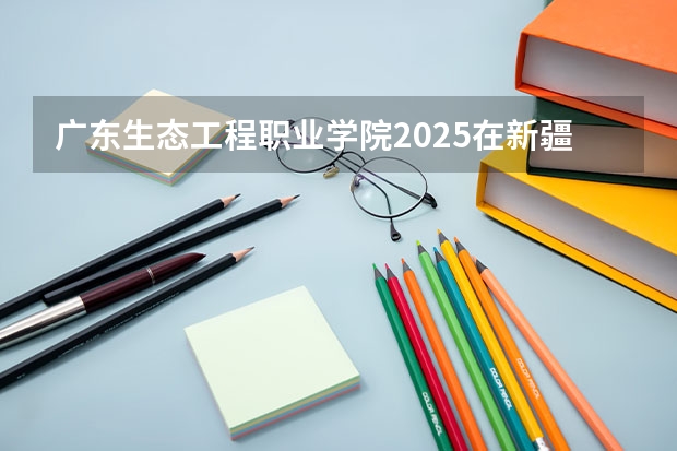广东生态工程职业学院2025在新疆招生计划预测