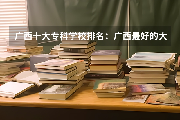 广西十大专科学校排名：广西最好的大专院校有哪些？