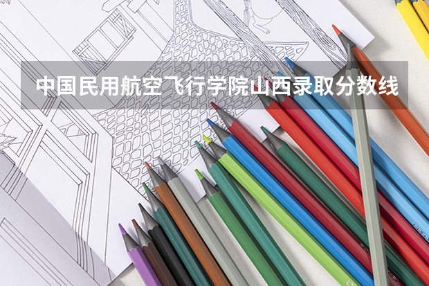 中国民用航空飞行学院山西录取分数线 中国民用航空飞行学院山西招生人数是多少