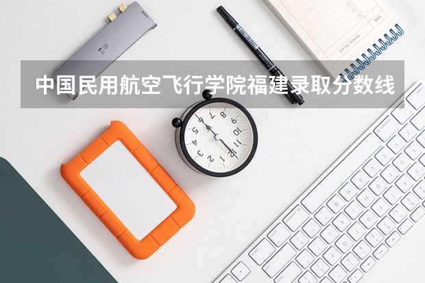 中国民用航空飞行学院福建录取分数线 中国民用航空飞行学院福建招生人数是多少