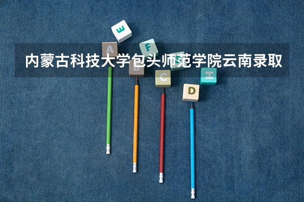 内蒙古科技大学包头师范学院云南录取分数线 内蒙古科技大学包头师范学院云南招生人数是多少