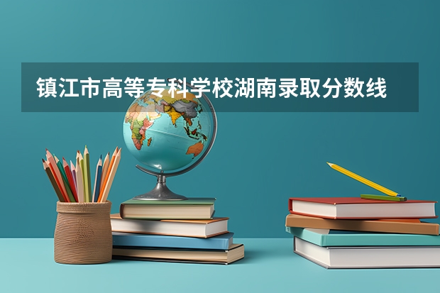 镇江市高等专科学校湖南录取分数线 镇江市高等专科学校湖南招生人数是多少