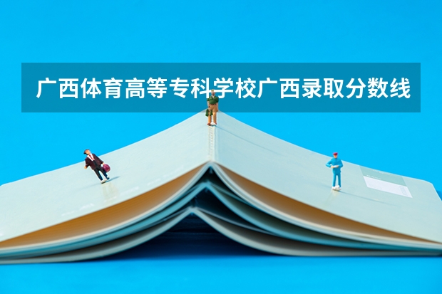 广西体育高等专科学校广西录取分数线 广西体育高等专科学校广西招生人数是多少