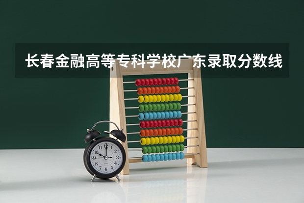长春金融高等专科学校广东录取分数线 长春金融高等专科学校广东招生人数是多少