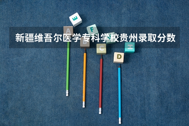 新疆维吾尔医学专科学校贵州录取分数线 新疆维吾尔医学专科学校贵州招生人数是多少
