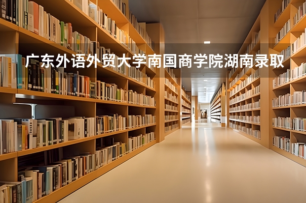 广东外语外贸大学南国商学院湖南录取分数线 广东外语外贸大学南国商学院湖南招生人数是多少